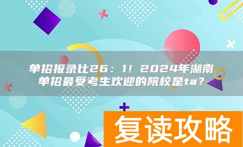 单招报录比26：1！2024年湖南单招最受考生欢迎的院校是ta？