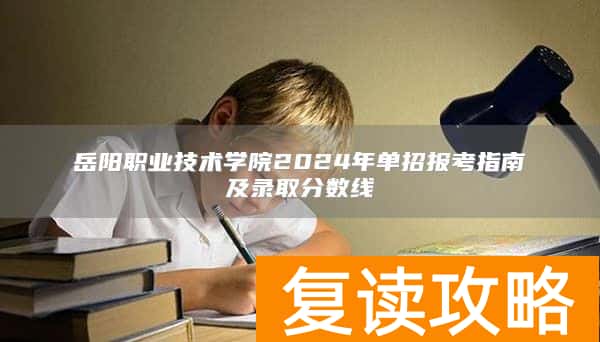 岳阳职业技术学院2024年单招报考指南及录取分数线
